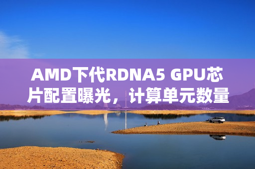 AMD下代RDNA5 GPU芯片配置曝光，计算单元数量揭秘