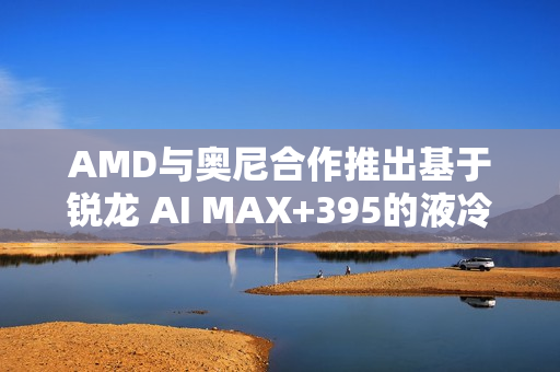 AMD与奥尼合作推出基于锐龙 AI MAX+395的液冷Mini AI 工作站SMART AI Hub首发标题