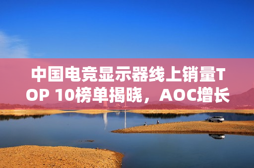 中国电竞显示器线上销量TOP 10榜单揭晓，AOC增长迅猛夺魁，小米位列第六