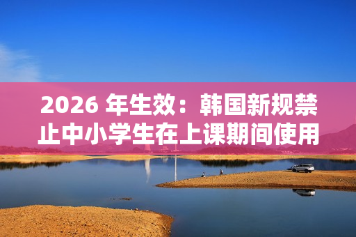 2026 年生效：韩国新规禁止中小学生在上课期间使用手机
