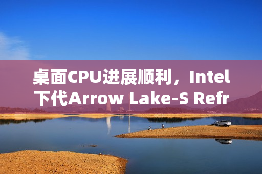 桌面CPU进展顺利，Intel下代Arrow Lake-S Refresh及未来Nova Lake-S 28核处理器曝光