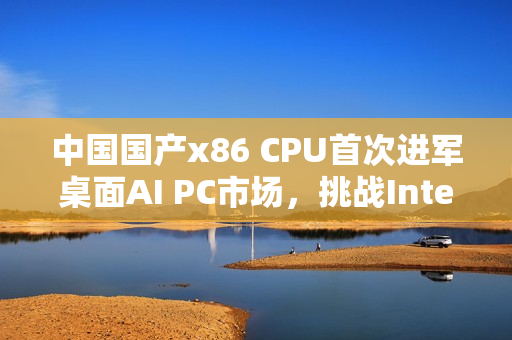 中国国产x86 CPU首次进军桌面AI PC市场，挑战Intel、AMD，办公应用展现实力