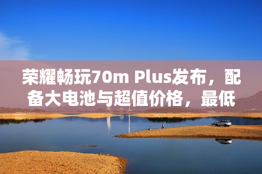 荣耀畅玩70m Plus发布，配备大电池与超值价格，最低仅需1599元起
