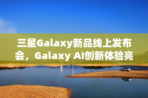 三星Galaxy新品线上发布会，Galaxy AI创新体验亮相，智能新品即将登场亮相