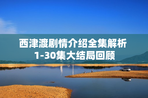西津渡剧情介绍全集解析 1-30集大结局回顾 西津渡剧情介绍全集解析 1-30集大结局回顾