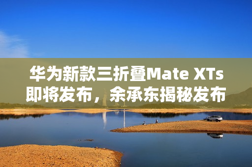 华为新款三折叠Mate XTs即将发布，余承东揭秘发布日期为9月4日