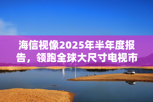 海信视像2025年半年度报告，领跑全球大尺寸电视市场，稳居全球销售榜首
