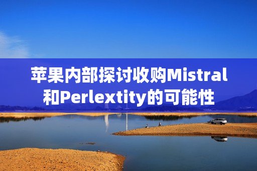 苹果内部探讨收购Mistral和Perlextity的可能性 苹果内部探讨收购Mistral和Perlextity的可能性
