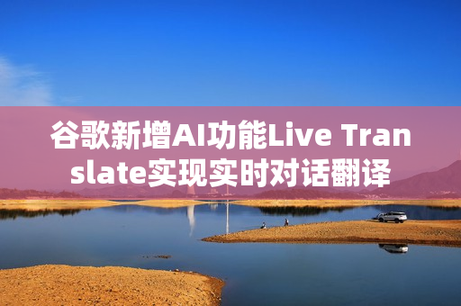 谷歌新增AI功能Live Translate实现实时对话翻译 谷歌新增AI功能Live Translate实现实时对话翻译