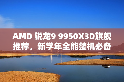 AMD 锐龙9 9950X3D旗舰推荐，新学年全能整机必备之选