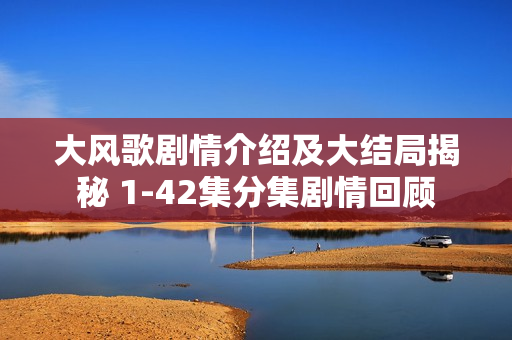 大风歌剧情介绍及大结局揭秘 1-42集分集剧情回顾