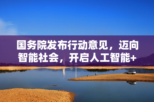 国务院发布行动意见，迈向智能社会，开启人工智能+新时代，目标2035年全面实现智能化社会建设