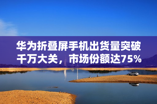 华为折叠屏手机出货量突破千万大关，市场份额达75%创历史新高