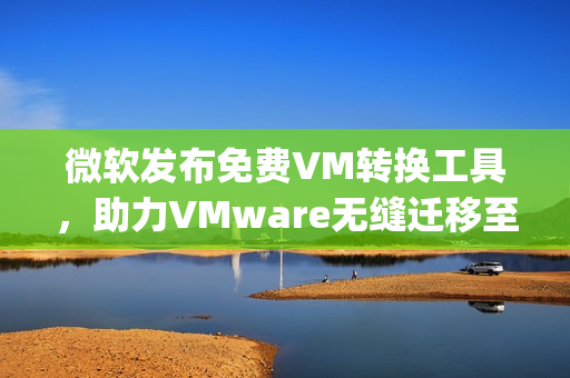 微软发布免费VM转换工具，助力VMware无缝迁移至Hyper-V