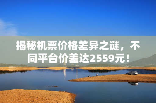 揭秘机票价格差异之谜,不同平台价差达2559元! 揭秘机票价格差异之谜,不同平台价差达2559元!
