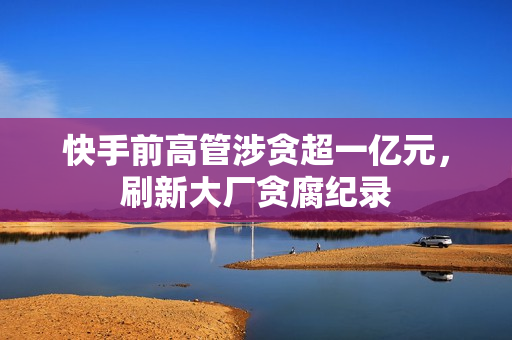 快手前高管涉贪超一亿元，刷新大厂贪腐纪录