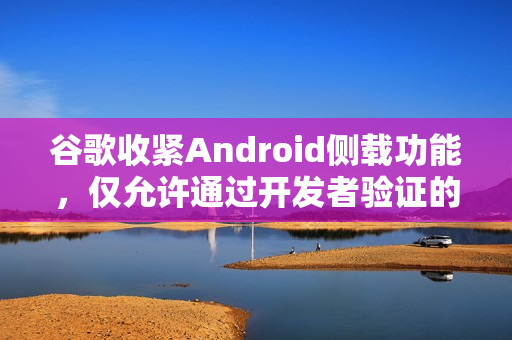 谷歌收紧Android侧载功能,仅允许通过开发者验证的应用安装 谷歌收紧Android侧载功能,仅允许通过开发者验证的应用安装
