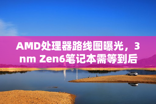 AMD处理器路线图曝光，3nm Zen6笔记本需等到后年