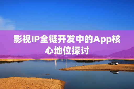 影视IP全链开发中的App核心地位探讨