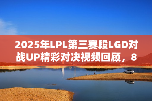2025年LPL第三赛段LGD对战UP精彩对决视频回顾，8月25日对决实况解析