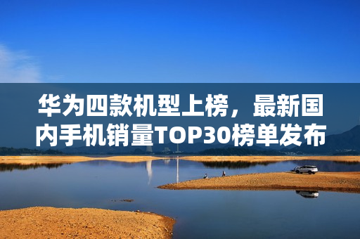 华为四款机型上榜，最新国内手机销量TOP30榜单发布