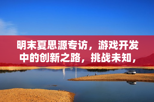 明末夏思源专访，游戏开发中的创新之路，挑战未知，做前人未曾尝试之事！