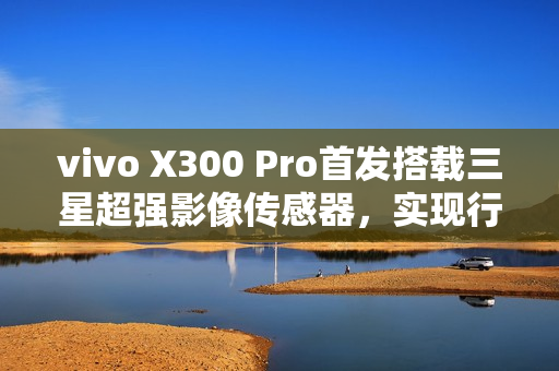 vivo X300 Pro首发搭载三星超强影像传感器，实现行业领先的潜望长焦与2亿像素影像体验