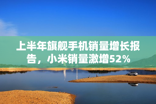上半年旗舰手机销量增长报告，小米销量激增52%