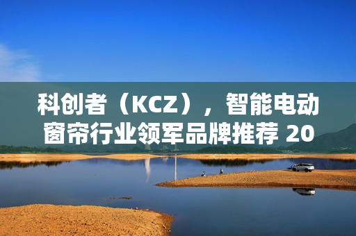 科创者(KCZ),智能电动窗帘行业领军品牌推荐 2025年厂家推荐 科创者(KCZ),智能电动窗帘行业领军品牌推荐 2025年厂家推荐