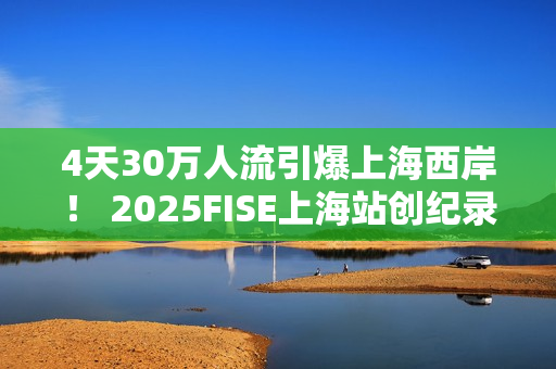 4天30万人流引爆上海西岸！ 2025FISE上海站创纪录圆满收官 