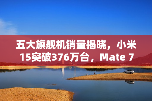 五大旗舰机销量揭晓,小米15突破376万台,Mate 70稳坐第二位置 五大旗舰机销量揭晓,小米15突破376万台,Mate 70稳坐第二位置
