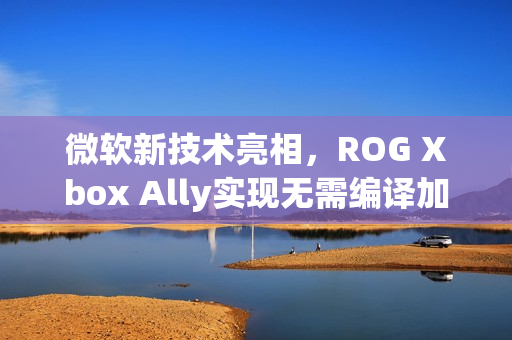 微软新技术亮相，ROG Xbox Ally实现无需编译加载着色器突破