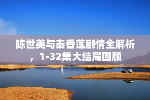 陈世美与秦香莲剧情全解析，1-32集大结局回顾