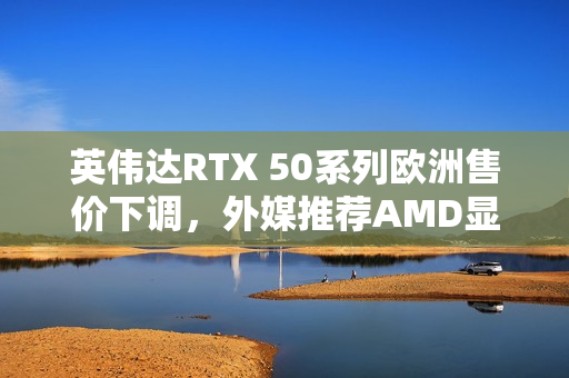 英伟达RTX 50系列欧洲售价下调，外媒推荐AMD显卡避坑之选
