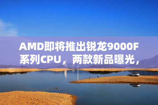 AMD即将推出锐龙9000F系列CPU，两款新品曝光，包括6核9500F与8核9700F