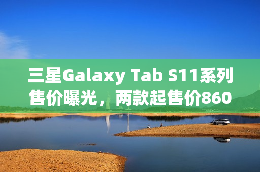 三星Galaxy Tab S11系列售价曝光，两款起售价860美元