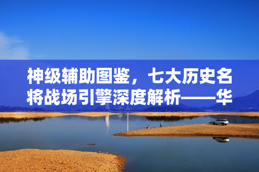 神级辅助图鉴，七大历史名将战场引擎深度解析——华佗、诸葛亮、貂蝉等悉数登场