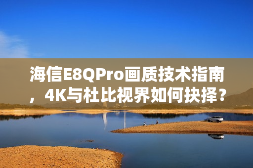 海信E8QPro画质技术指南，4K与杜比视界如何抉择？画质技术深度解析
