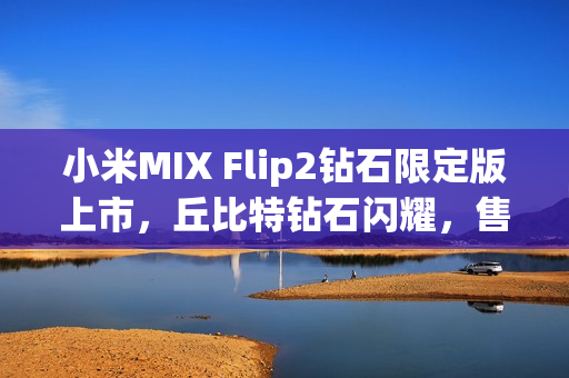 小米MIX Flip2钻石限定版上市，丘比特钻石闪耀，售价6999元起
