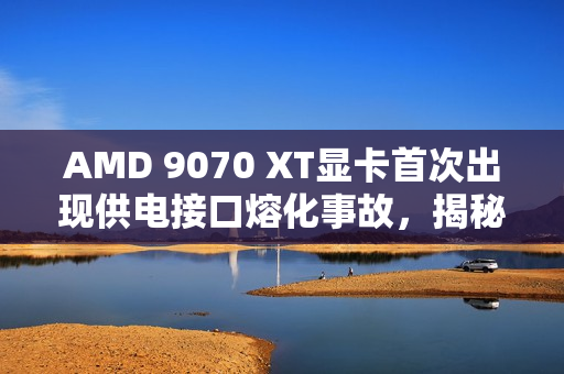 AMD 9070 XT显卡首次出现供电接口熔化事故，揭秘事故真相