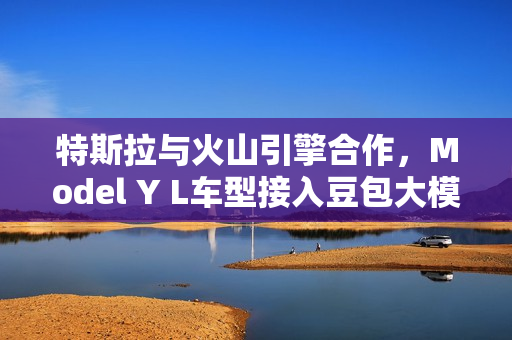 特斯拉与火山引擎合作,Model Y L车型接入豆包大模型,创新融合,智能升级 特斯拉与火山引擎合作,Model Y L车型接入豆包大模型,创新融合,智能升级