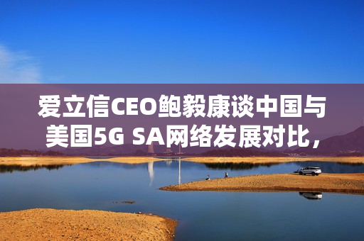 爱立信CEO鲍毅康谈中国与美国5G SA网络发展对比，中国遥遥领先