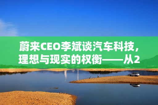 蔚来CEO李斌谈汽车科技，理想与现实的权衡——从20万车辆配置说起