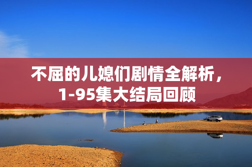 不屈的儿媳们剧情全解析，1-95集大结局回顾