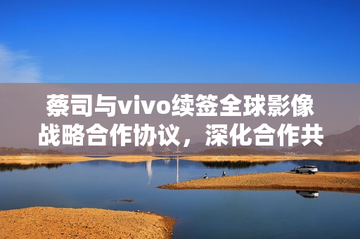 蔡司与vivo续签全球影像战略合作协议,深化合作共创新视界 蔡司与vivo续签全球影像战略合作协议,深化合作共创新视界
