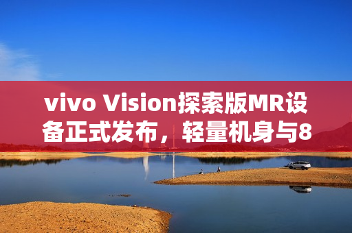 vivo Vision探索版MR设备正式发布，轻量机身与8K双目臻彩屏引领未来