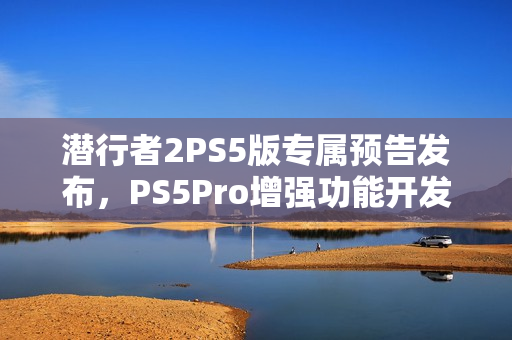 潜行者2PS5版专属预告发布，PS5Pro增强功能开发中