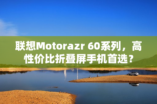 联想Motorazr 60系列,高性价比折叠屏手机首选? 联想Motorazr 60系列,高性价比折叠屏手机首选?