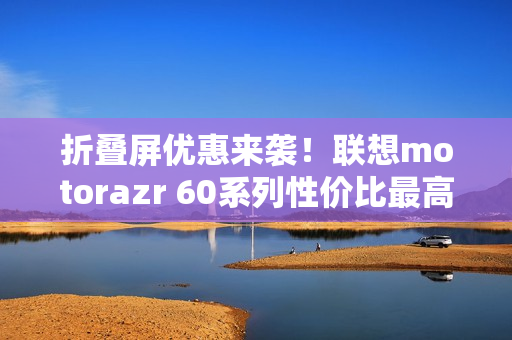 折叠屏优惠来袭!联想motorazr 60系列性价比最高,值得选购 折叠屏优惠来袭!联想motorazr 60系列性价比最高,值得选购