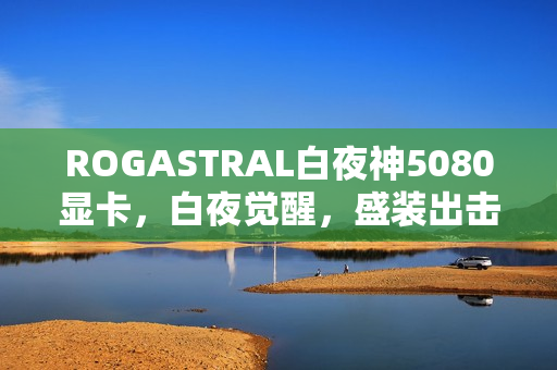 ROGASTRAL白夜神5080显卡，白夜觉醒，盛装出击